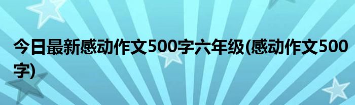 今日最新感动作文500字六年级(感动作文500字)