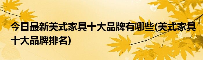 今日最新美式家具十大品牌有哪些(美式家具十大品牌排名)