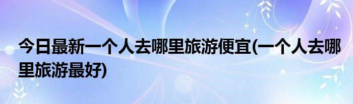 今日最新一个人去哪里旅游便宜(一个人去哪里旅游最好)