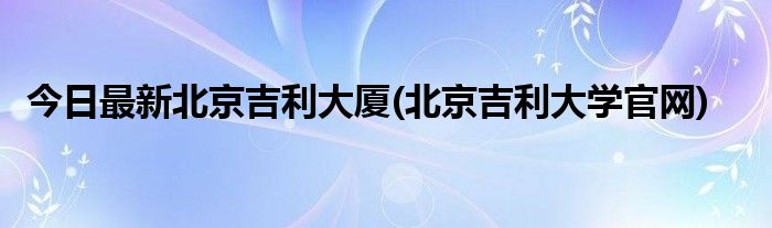 今日最新北京吉利大厦(北京吉利大学官网)