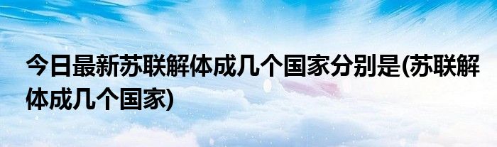 今日最新苏联解体成几个国家分别是(苏联解体成几个国家)