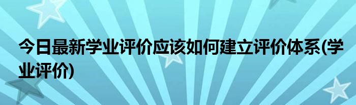 今日最新学业评价应该如何建立评价体系(学业评价)