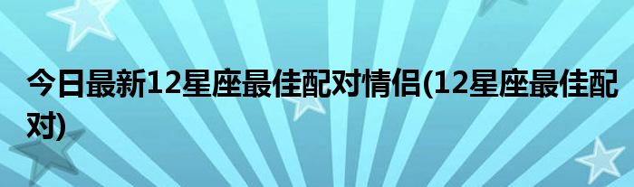 今日最新12星座最佳配对情侣(12星座最佳配对)