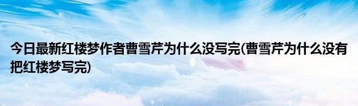 今日最新红楼梦作者曹雪芹为什么没写完(曹雪芹为什么没有把红楼梦写完)