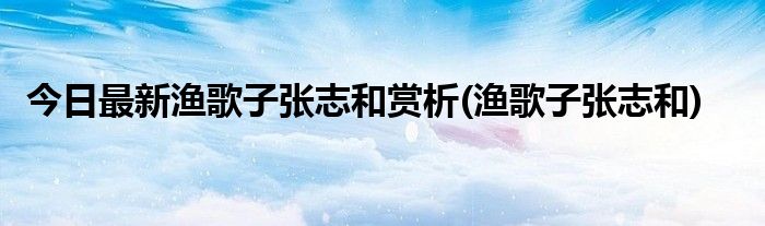 今日最新渔歌子张志和赏析(渔歌子张志和)