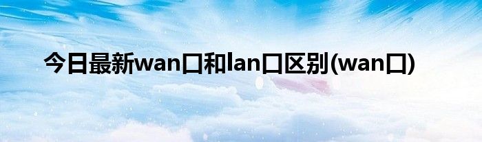 今日最新wan口和lan口区别(wan口)