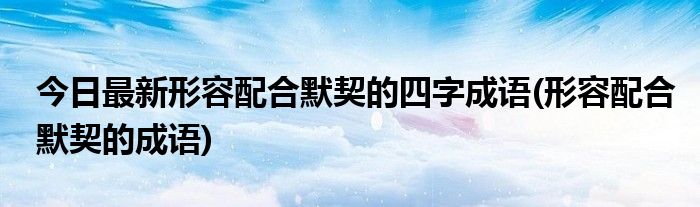 今日最新形容配合默契的四字成语(形容配合默契的成语)