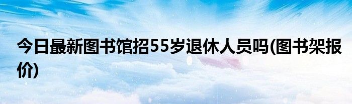 今日最新图书馆招55岁退休人员吗(图书架报价)
