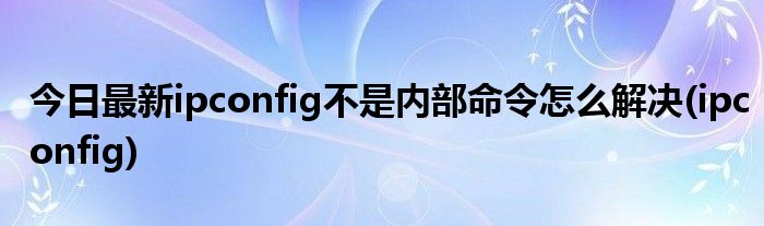 今日最新ipconfig不是内部命令怎么解决(ipconfig)