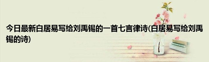 今日最新白居易写给刘禹锡的一首七言律诗(白居易写给刘禹锡的诗)