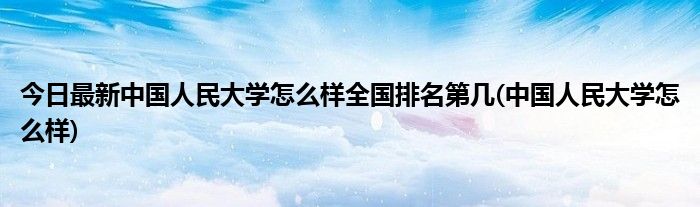 今日最新中国人民大学怎么样全国排名第几(中国人民大学怎么样)