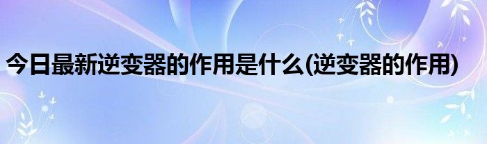 今日最新逆变器的作用是什么(逆变器的作用)
