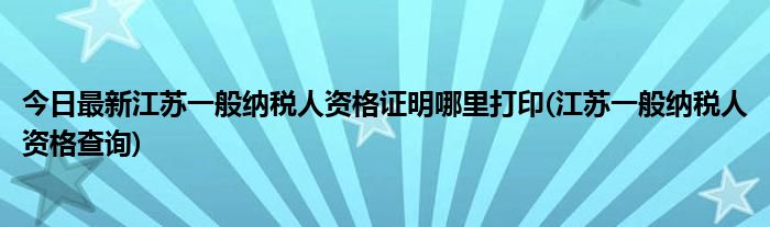 今日最新江苏一般纳税人资格证明哪里打印(江苏一般纳税人资格查询)