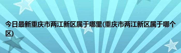 今日最新重庆市两江新区属于哪里(重庆市两江新区属于哪个区)