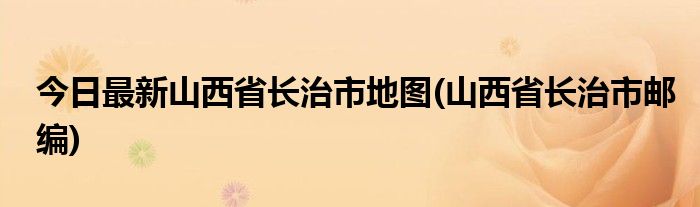 今日最新山西省长治市地图(山西省长治市邮编)