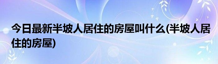 今日最新半坡人居住的房屋叫什么(半坡人居住的房屋)