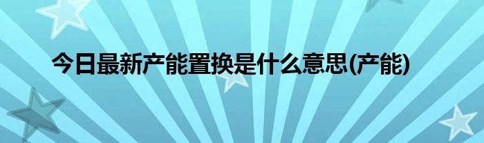 今日最新产能置换是什么意思(产能)