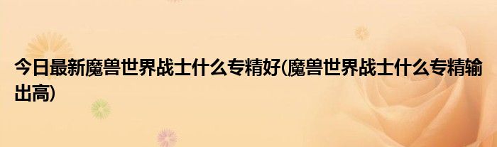 今日最新魔兽世界战士什么专精好(魔兽世界战士什么专精输出高)