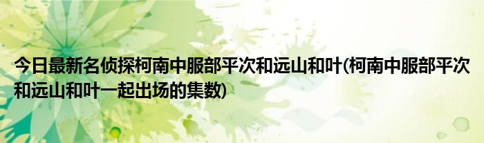 今日最新名侦探柯南中服部平次和远山和叶(柯南中服部平次和远山和叶一起出场的集数)