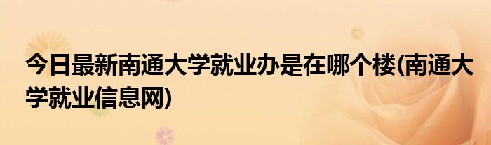 今日最新南通大学就业办是在哪个楼(南通大学就业信息网)