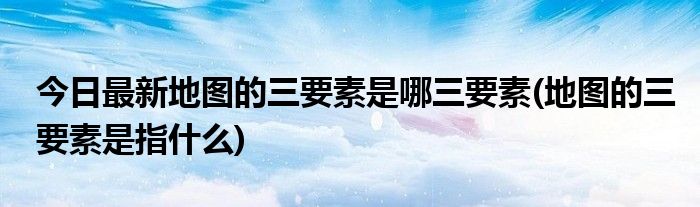 今日最新地图的三要素是哪三要素(地图的三要素是指什么)