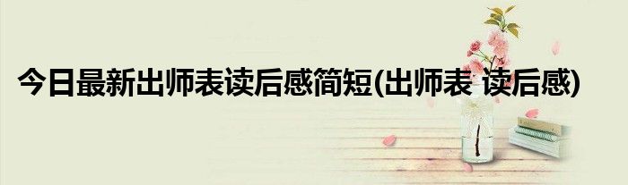 今日最新出师表读后感简短(出师表 读后感)