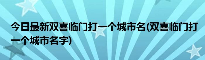 今日最新双喜临门打一个城市名(双喜临门打一个城市名字)