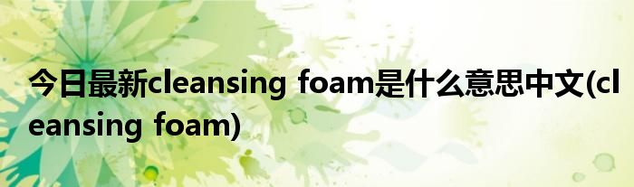 今日最新cleansing foam是什么意思中文(cleansing foam)