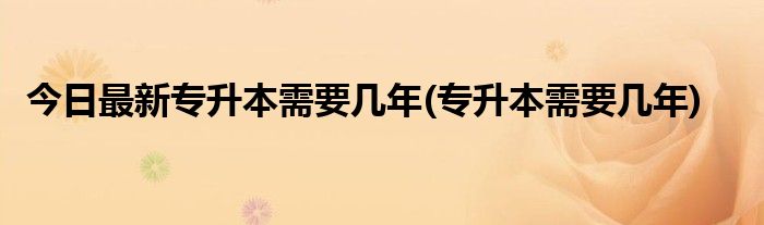 今日最新专升本需要几年(专升本需要几年)