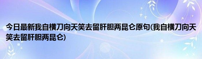 今日最新我自横刀向天笑去留肝胆两昆仑原句(我自横刀向天笑去留肝胆两昆仑)