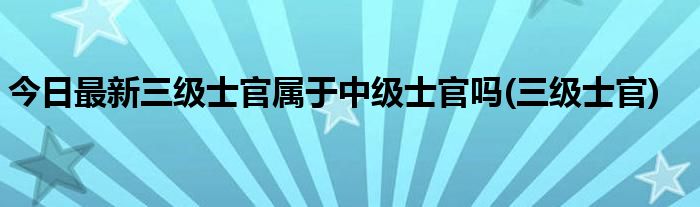 今日最新三级士官属于中级士官吗(三级士官)