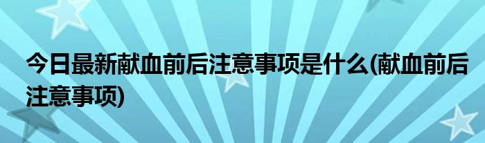 今日最新献血前后注意事项是什么(献血前后注意事项)