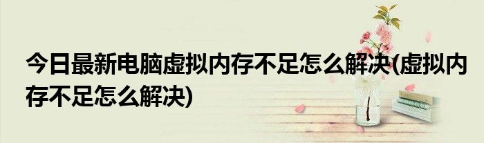 今日最新电脑虚拟内存不足怎么解决(虚拟内存不足怎么解决)