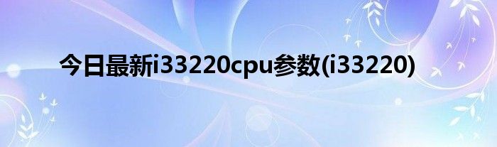 今日最新i33220cpu参数(i33220)