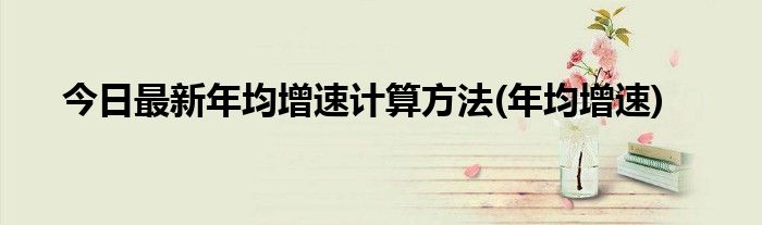 今日最新年均增速计算方法(年均增速)