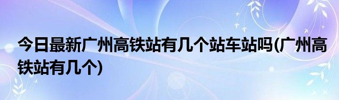 今日最新广州高铁站有几个站车站吗(广州高铁站有几个)