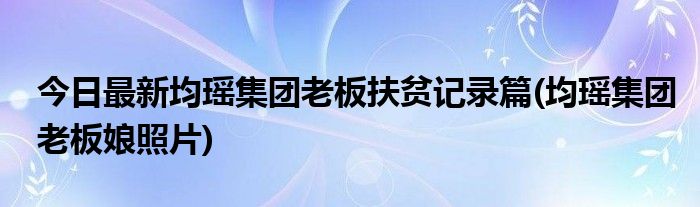 今日最新均瑶集团老板扶贫记录篇(均瑶集团老板娘照片)