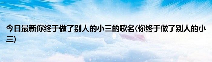 今日最新你终于做了别人的小三的歌名(你终于做了别人的小三)