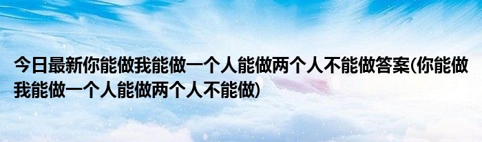 今日最新你能做我能做一个人能做两个人不能做答案(你能做我能做一个人能做两个人不能做)