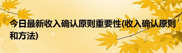 今日最新收入确认原则重要性(收入确认原则和方法)