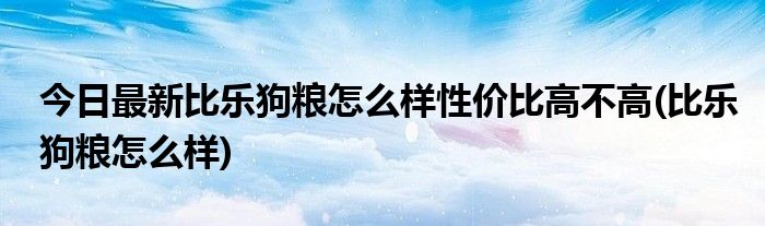 今日最新比乐狗粮怎么样性价比高不高(比乐狗粮怎么样)