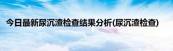 今日最新尿沉渣检查结果分析(尿沉渣检查)