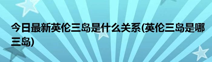今日最新英伦三岛是什么关系(英伦三岛是哪三岛)