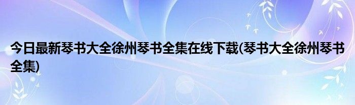 今日最新琴书大全徐州琴书全集在线下载(琴书大全徐州琴书全集)