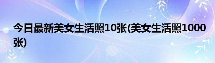 今日最新美女生活照10张(美女生活照1000张)