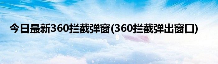 今日最新360拦截弹窗(360拦截弹出窗口)