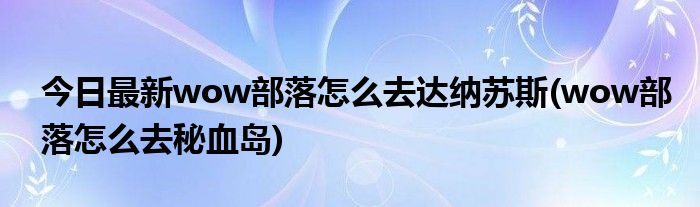 今日最新wow部落怎么去达纳苏斯(wow部落怎么去秘血岛)