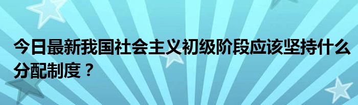 今日最新我国社会主义初级阶段应该坚持什么分配制度?