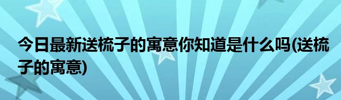 今日最新送梳子的寓意你知道是什么吗(送梳子的寓意)