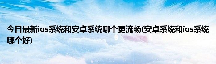 今日最新ios系统和安卓系统哪个更流畅(安卓系统和ios系统哪个好)